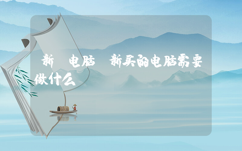 新 电脑(新买的电脑需要做什么)